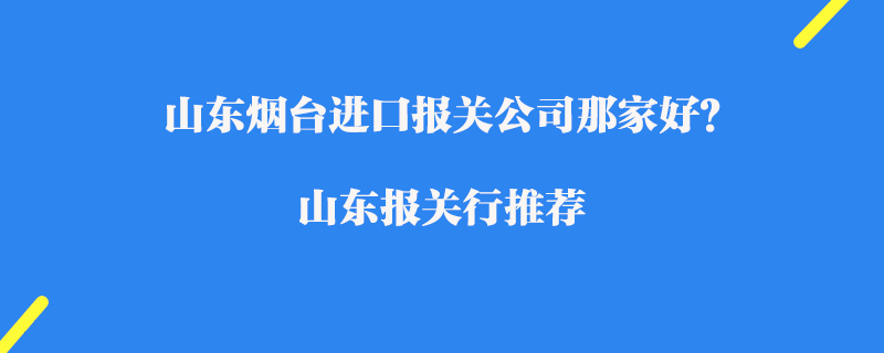 山東煙臺進口報關(guān)公司那家好？山東報關(guān)行推薦