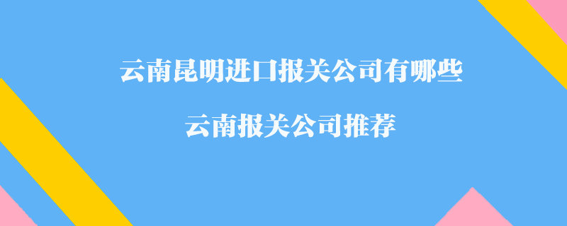 云南昆明進口報關(guān)公司有哪些？云南報關(guān)公司推薦
