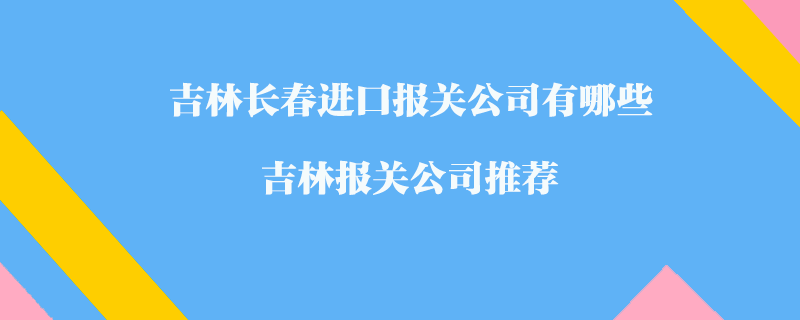 吉林長春進口報關(guān)公司有哪些？吉林報關(guān)公司推薦