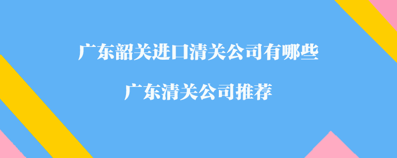 廣東韶關(guān)進(jìn)口清關(guān)公司有哪些？廣東清關(guān)公司推薦