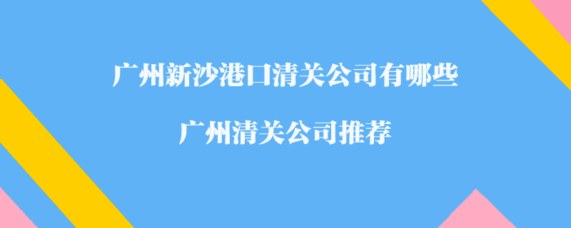 廣州新沙港口清關(guān)公司有哪些？廣州清關(guān)公司推薦