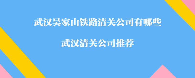 武漢吳家山鐵路清關(guān)公司有哪些？武漢清關(guān)公司推薦