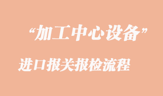 加工中心進口報關(guān)報檢流程